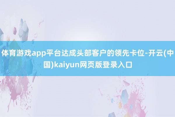体育游戏app平台达成头部客户的领先卡位-开云(中国)kaiyun网页版登录入口
