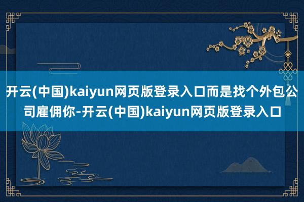 开云(中国)kaiyun网页版登录入口而是找个外包公司雇佣你-开云(中国)kaiyun网页版登录入口