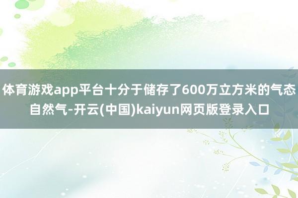 体育游戏app平台十分于储存了600万立方米的气态自然气-开云(中国)kaiyun网页版登录入口