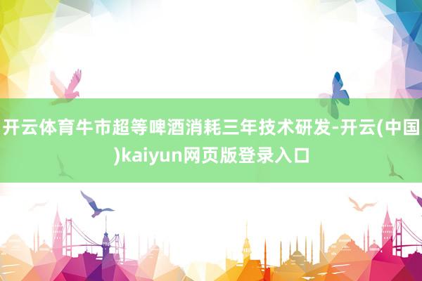 开云体育牛市超等啤酒消耗三年技术研发-开云(中国)kaiyun网页版登录入口