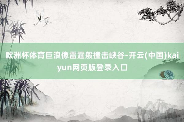 欧洲杯体育巨浪像雷霆般撞击峡谷-开云(中国)kaiyun网页版登录入口