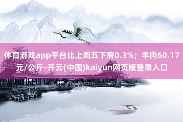 体育游戏app平台比上周五下落0.3%;羊肉60.17元/公斤-开云(中国)kaiyun网页版登录入口