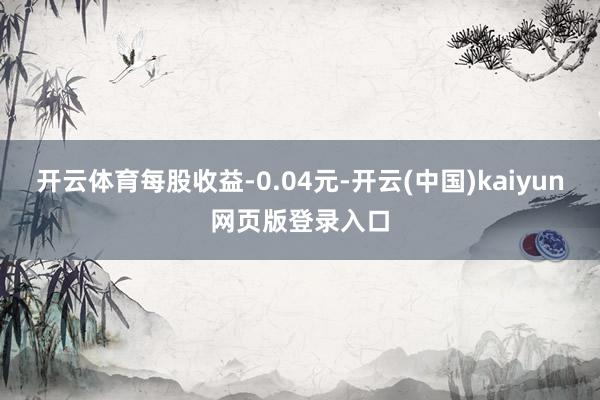 开云体育每股收益-0.04元-开云(中国)kaiyun网页版登录入口