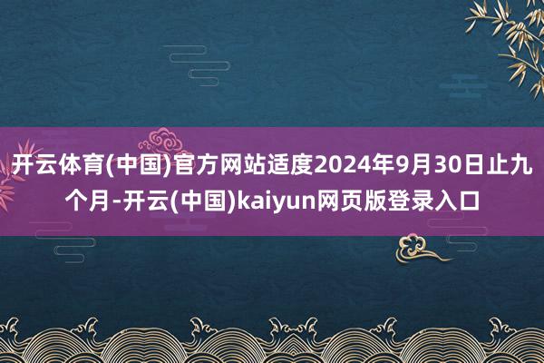 开云体育(中国)官方网站适度2024年9月30日止九个月-开云(中国)kaiyun网页版登录入口