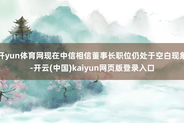 开yun体育网现在中信相信董事长职位仍处于空白现象-开云(中国)kaiyun网页版登录入口