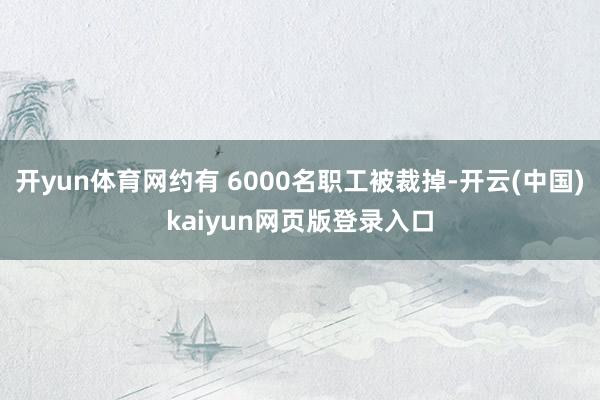 开yun体育网约有 6000名职工被裁掉-开云(中国)kaiyun网页版登录入口