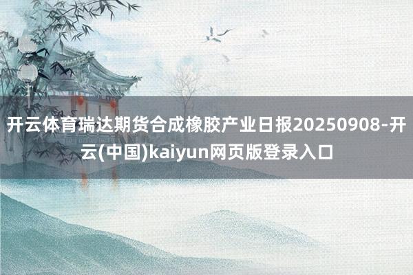 开云体育瑞达期货合成橡胶产业日报20250908-开云(中国)kaiyun网页版登录入口