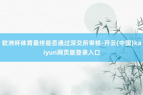 欧洲杯体育最终能否通过深交所审核-开云(中国)kaiyun网页版登录入口