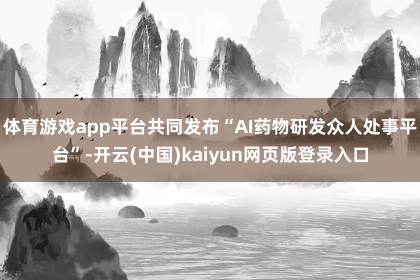体育游戏app平台共同发布“AI药物研发众人处事平台”-开云(中国)kaiyun网页版登录入口
