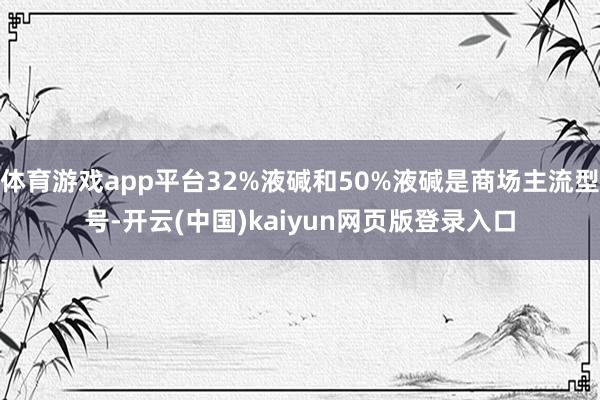 体育游戏app平台32%液碱和50%液碱是商场主流型号-开云(中国)kaiyun网页版登录入口
