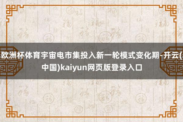 欧洲杯体育宇宙电市集投入新一轮模式变化期-开云(中国)kaiyun网页版登录入口