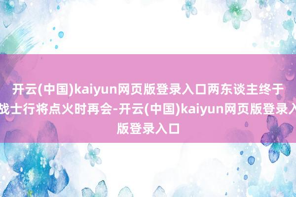 开云(中国)kaiyun网页版登录入口两东谈主终于在战士行将点火时再会-开云(中国)kaiyun网页版登录入口