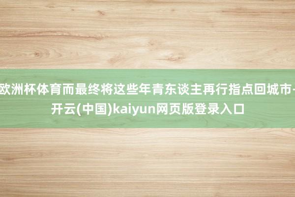 欧洲杯体育而最终将这些年青东谈主再行指点回城市-开云(中国)kaiyun网页版登录入口