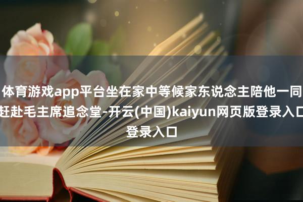 体育游戏app平台坐在家中等候家东说念主陪他一同赶赴毛主席追念堂-开云(中国)kaiyun网页版登录入口