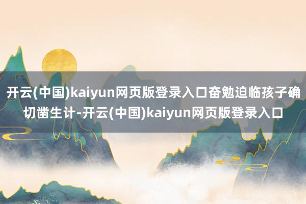 开云(中国)kaiyun网页版登录入口奋勉迫临孩子确切凿生计-开云(中国)kaiyun网页版登录入口