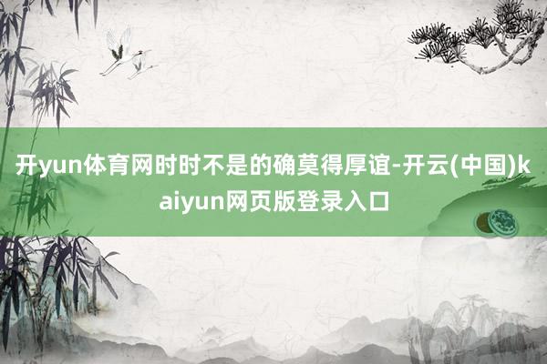 开yun体育网时时不是的确莫得厚谊-开云(中国)kaiyun网页版登录入口
