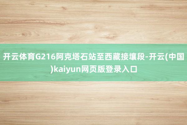 开云体育G216阿克塔石站至西藏接壤段-开云(中国)kaiyun网页版登录入口