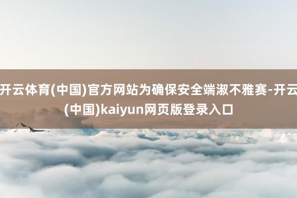 开云体育(中国)官方网站为确保安全端淑不雅赛-开云(中国)kaiyun网页版登录入口