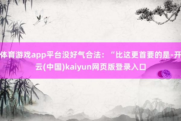 体育游戏app平台没好气合法:“比这更首要的是-开云(中国)kaiyun网页版登录入口