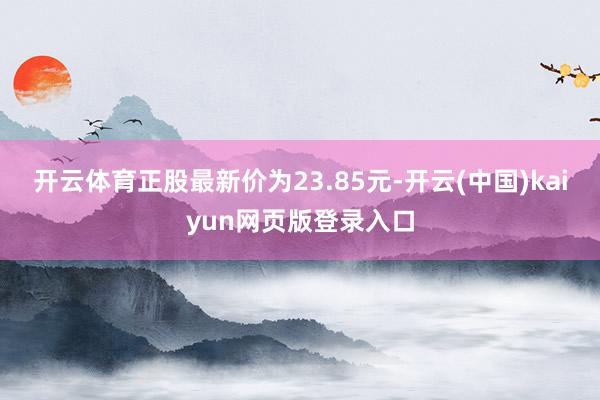 开云体育正股最新价为23.85元-开云(中国)kaiyun网页版登录入口