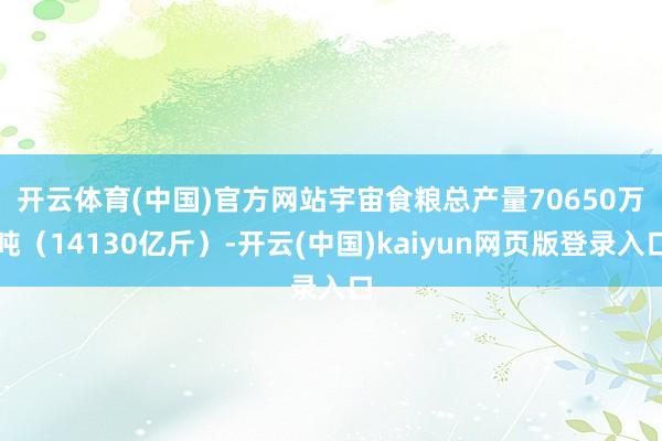 开云体育(中国)官方网站　　宇宙食粮总产量70650万吨（14130亿斤）-开云(中国)kaiyun网页版登录入口