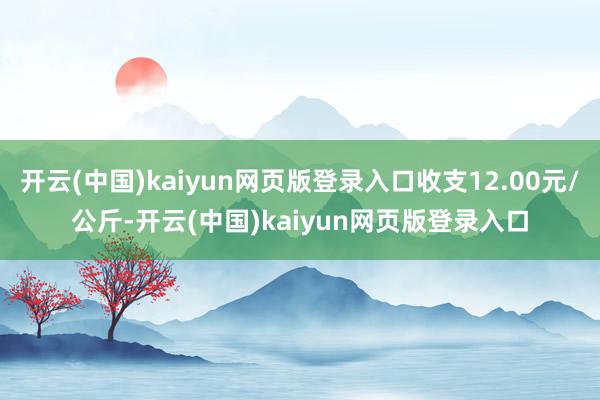 开云(中国)kaiyun网页版登录入口收支12.00元/公斤-开云(中国)kaiyun网页版登录入口