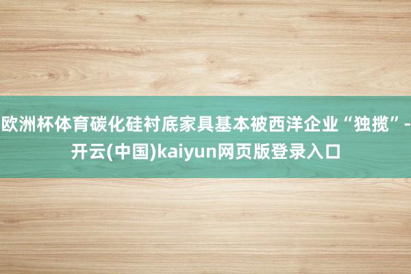 欧洲杯体育碳化硅衬底家具基本被西洋企业“独揽”-开云(中国)kaiyun网页版登录入口