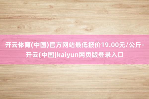 开云体育(中国)官方网站最低报价19.00元/公斤-开云(中国)kaiyun网页版登录入口