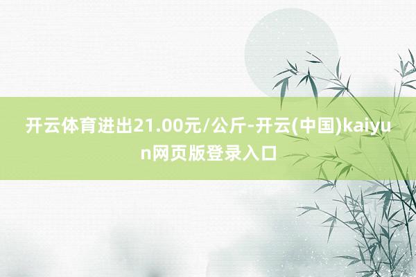 开云体育进出21.00元/公斤-开云(中国)kaiyun网页版登录入口