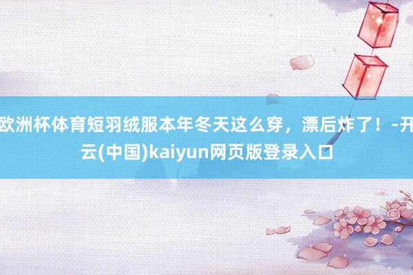 欧洲杯体育短羽绒服本年冬天这么穿,漂后炸了!-开云(中国)kaiyun网页版登录入口