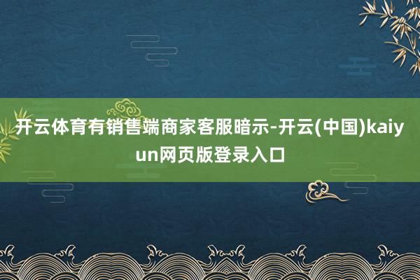 开云体育有销售端商家客服暗示-开云(中国)kaiyun网页版登录入口