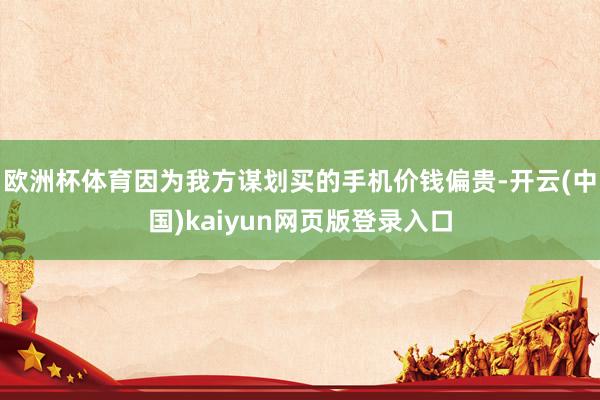 欧洲杯体育因为我方谋划买的手机价钱偏贵-开云(中国)kaiyun网页版登录入口