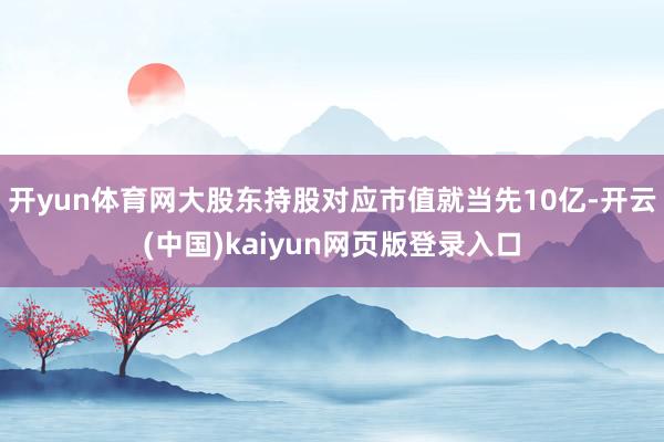 开yun体育网大股东持股对应市值就当先10亿-开云(中国)kaiyun网页版登录入口