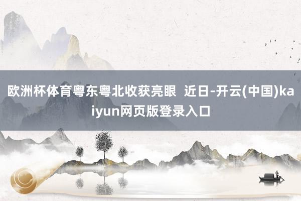 欧洲杯体育粤东粤北收获亮眼 近日-开云(中国)kaiyun网页版登录入口