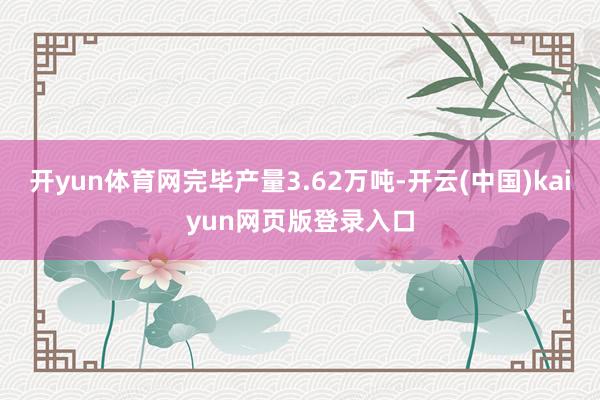 开yun体育网完毕产量3.62万吨-开云(中国)kaiyun网页版登录入口