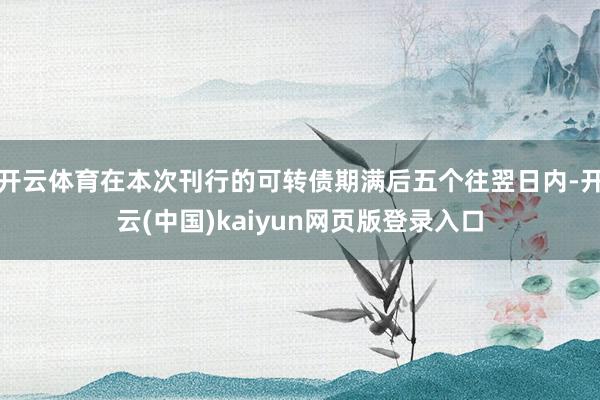 开云体育在本次刊行的可转债期满后五个往翌日内-开云(中国)kaiyun网页版登录入口