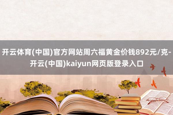 开云体育(中国)官方网站周六福黄金价钱892元/克-开云(中国)kaiyun网页版登录入口