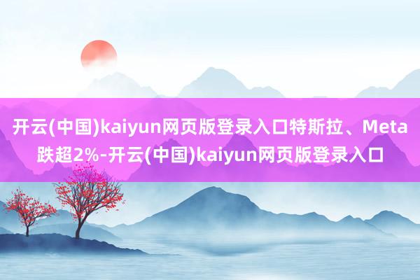 开云(中国)kaiyun网页版登录入口特斯拉、Meta跌超2%-开云(中国)kaiyun网页版登录入口