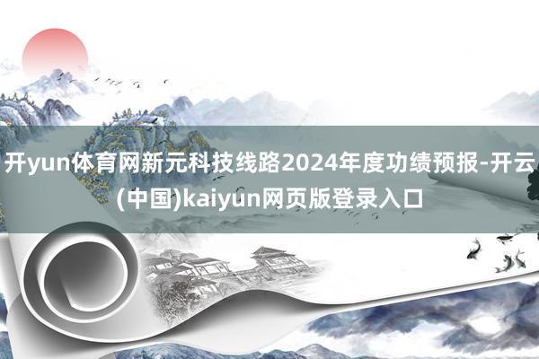 开yun体育网新元科技线路2024年度功绩预报-开云(中国)kaiyun网页版登录入口