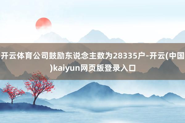 开云体育公司鼓励东说念主数为28335户-开云(中国)kaiyun网页版登录入口