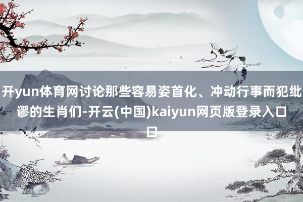 开yun体育网讨论那些容易姿首化、冲动行事而犯纰谬的生肖们-开云(中国)kaiyun网页版登录入口