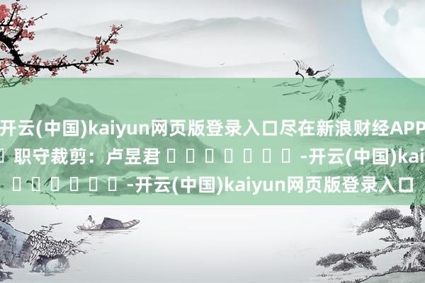 开云(中国)kaiyun网页版登录入口尽在新浪财经APP            						职守裁剪：卢昱君 							-开云(中国)kaiyun网页版登录入口