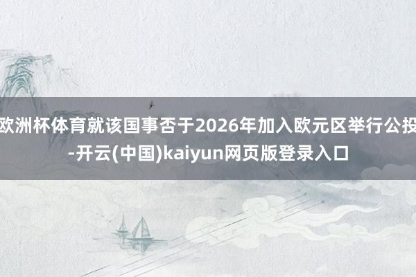 欧洲杯体育就该国事否于2026年加入欧元区举行公投-开云(中国)kaiyun网页版登录入口