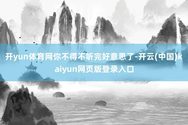 开yun体育网你不得不听完好意思了-开云(中国)kaiyun网页版登录入口
