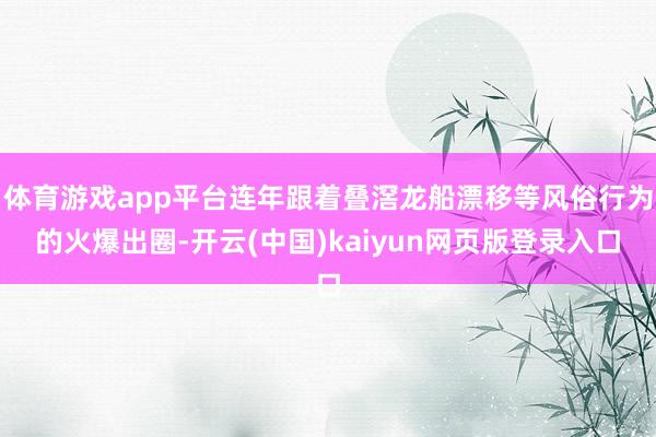 体育游戏app平台连年跟着叠滘龙船漂移等风俗行为的火爆出圈-开云(中国)kaiyun网页版登录入口