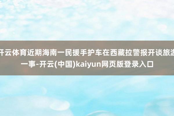 开云体育近期海南一民援手护车在西藏拉警报开谈旅游一事-开云(中国)kaiyun网页版登录入口
