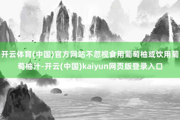 开云体育(中国)官方网站不忽视食用葡萄柚或饮用葡萄柚汁-开云(中国)kaiyun网页版登录入口