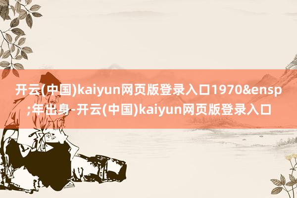 开云(中国)kaiyun网页版登录入口1970&ensp;年出身-开云(中国)kaiyun网页版登录入口