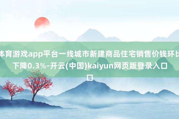 体育游戏app平台一线城市新建商品住宅销售价钱环比下降0.3%-开云(中国)kaiyun网页版登录入口
