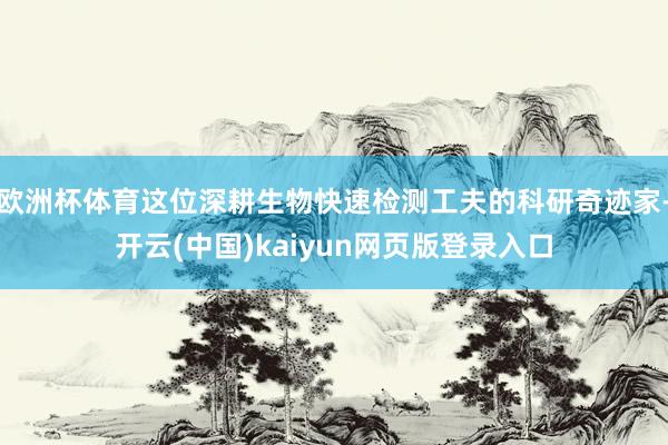欧洲杯体育这位深耕生物快速检测工夫的科研奇迹家-开云(中国)kaiyun网页版登录入口